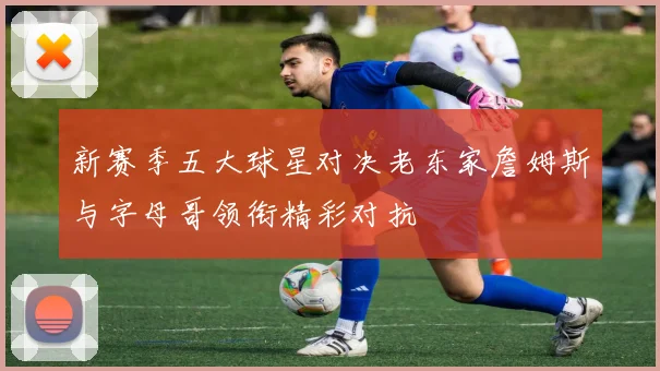 新赛季五大球星对决老东家詹姆斯与字母哥领衔精彩对抗