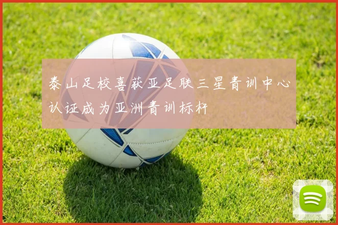 泰山足校喜获亚足联三星青训中心认证成为亚洲青训标杆