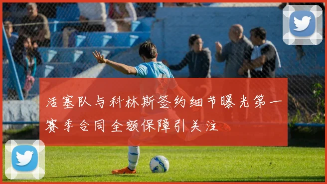 活塞队与科林斯签约细节曝光第一赛季合同全额保障引关注