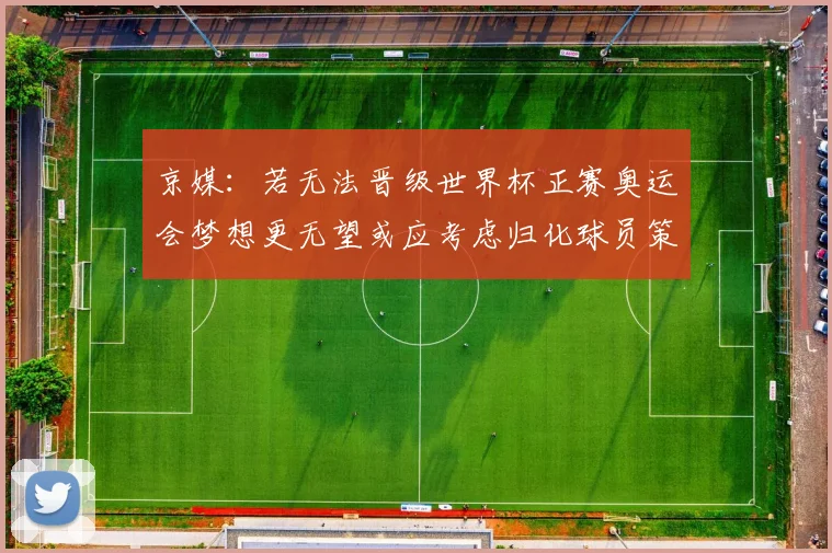 京媒：若无法晋级世界杯正赛奥运会梦想更无望或应考虑归化球员策略