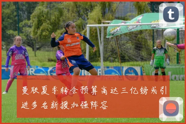 曼联夏季转会预算高达三亿镑或引进多名新援加强阵容