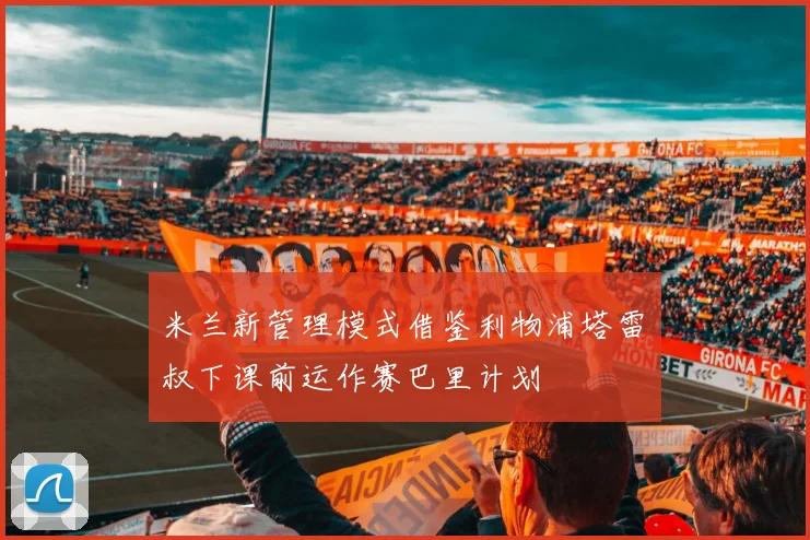 米兰新管理模式借鉴利物浦塔雷囧叔下课前运作赛巴里计划