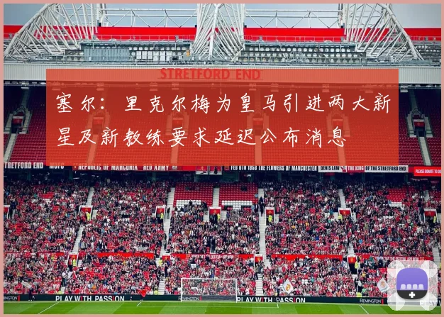 塞尔：里克尔梅为皇马引进两大新星及新教练要求延迟公布消息