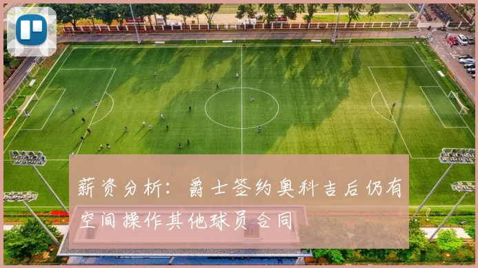 薪资分析：爵士签约奥科吉后仍有空间操作其他球员合同