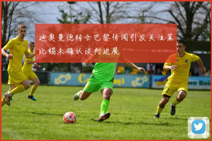 迪奥曼德转会巴黎传闻引发关注莱比锡未确认谈判进展