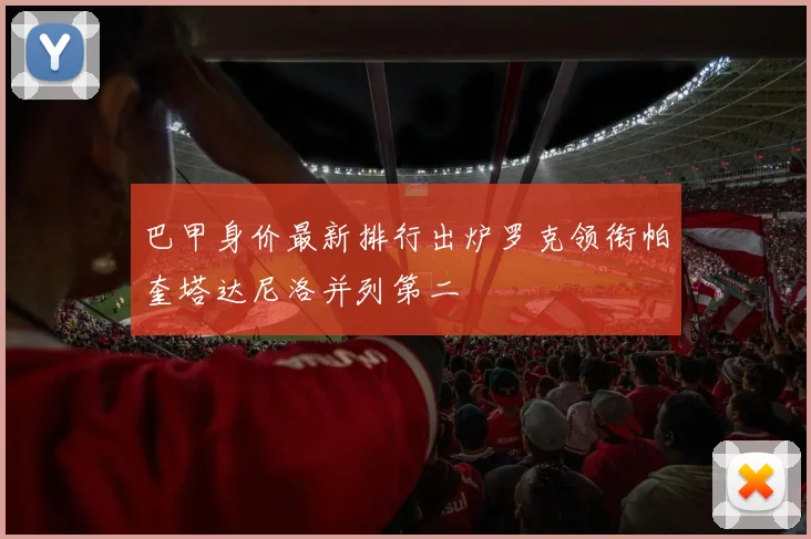 巴甲身价最新排行出炉罗克领衔帕奎塔达尼洛并列第二