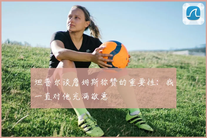 坦普尔谈詹姆斯称赞的重要性：我一直对他充满敬意