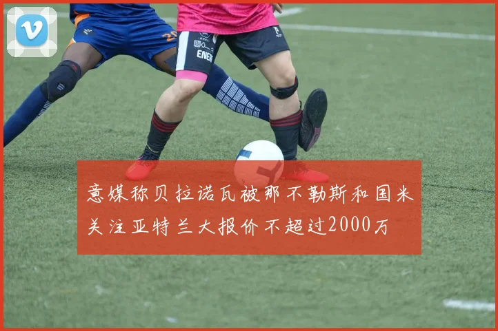 意媒称贝拉诺瓦被那不勒斯和国米关注亚特兰大报价不超过2000万