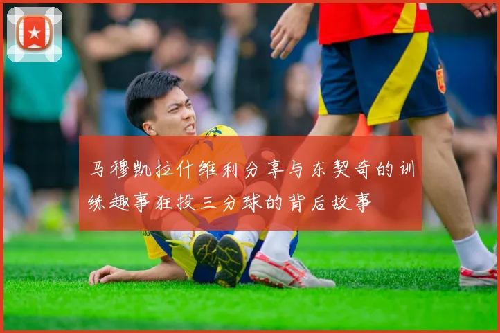 马穆凯拉什维利分享与东契奇的训练趣事狂投三分球的背后故事