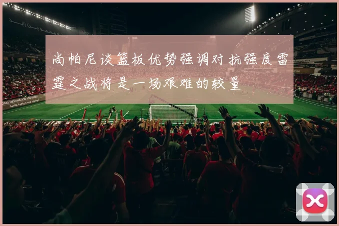尚帕尼谈篮板优势强调对抗强度雷霆之战将是一场艰难的较量