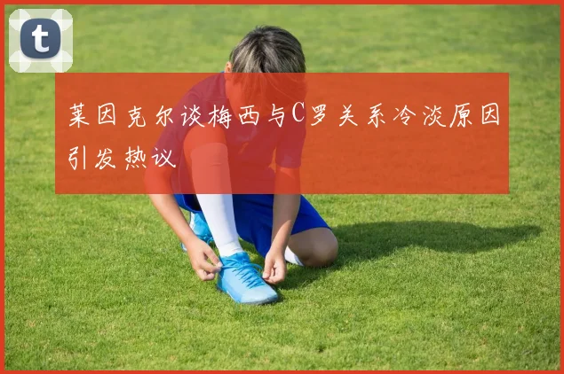 莱因克尔谈梅西与C罗关系冷淡原因引发热议