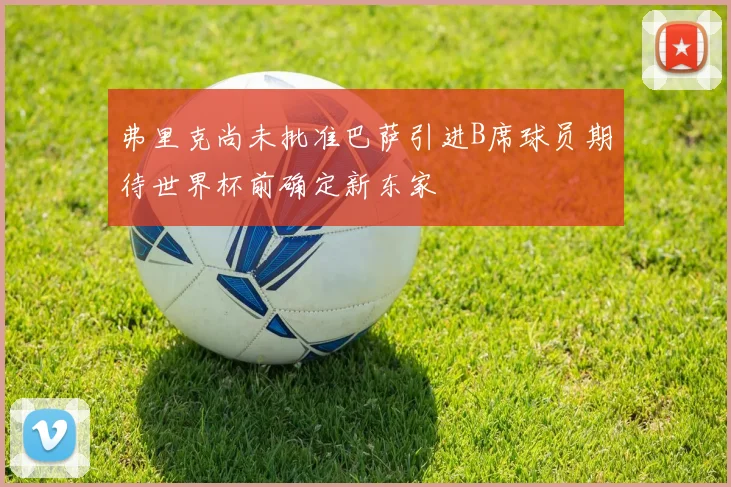 弗里克尚未批准巴萨引进B席球员期待世界杯前确定新东家