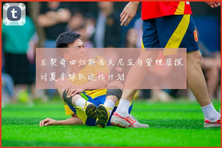 东契奇回归斯洛文尼亚与管理层探讨夏季球队运作计划
