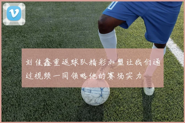 刘佳鑫重返球队精彩加盟让我们通过视频一同领略他的赛场实力