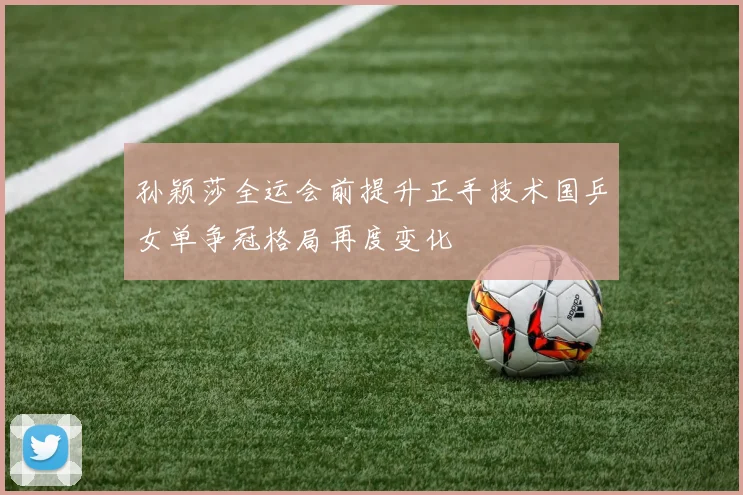 孙颖莎全运会前提升正手技术国乒女单争冠格局再度变化