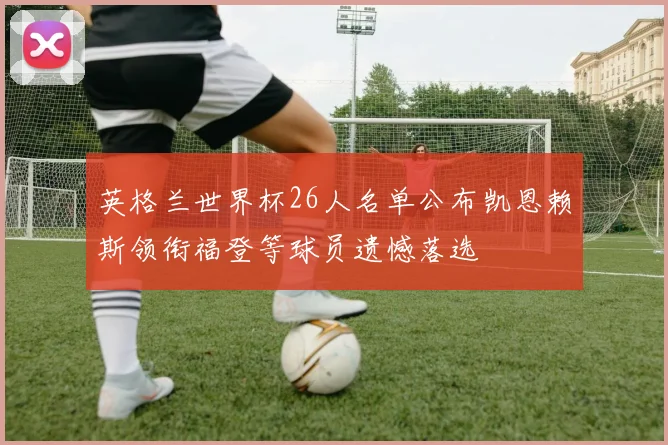 英格兰世界杯26人名单公布凯恩赖斯领衔福登等球员遗憾落选