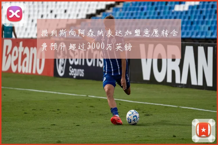措利斯向阿森纳表达加盟意愿转会费预计超过3000万英镑