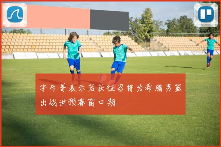 字母哥表示若获征召将为希腊男篮出战世预赛窗口期