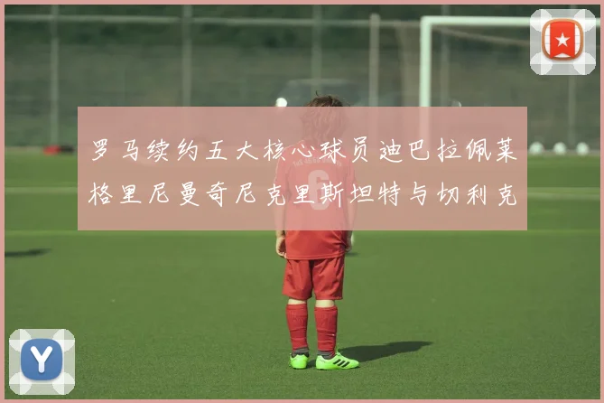 罗马续约五大核心球员迪巴拉佩莱格里尼曼奇尼克里斯坦特与切利克共创未来
