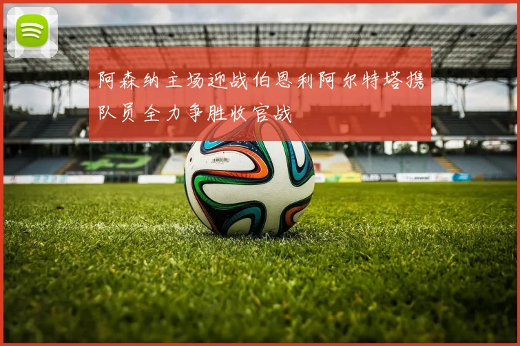 阿森纳主场迎战伯恩利阿尔特塔携队员全力争胜收官战