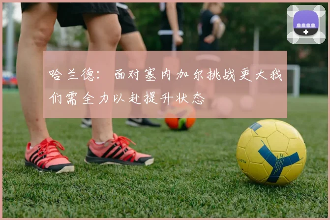 哈兰德：面对塞内加尔挑战更大我们需全力以赴提升状态
