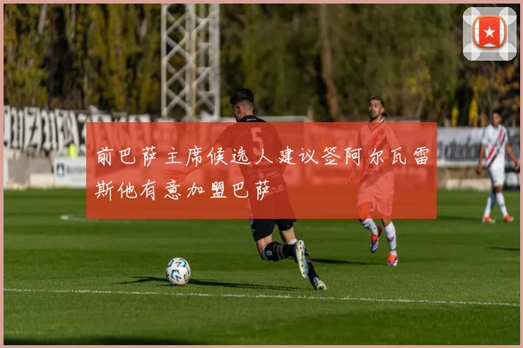 前巴萨主席候选人建议签阿尔瓦雷斯他有意加盟巴萨