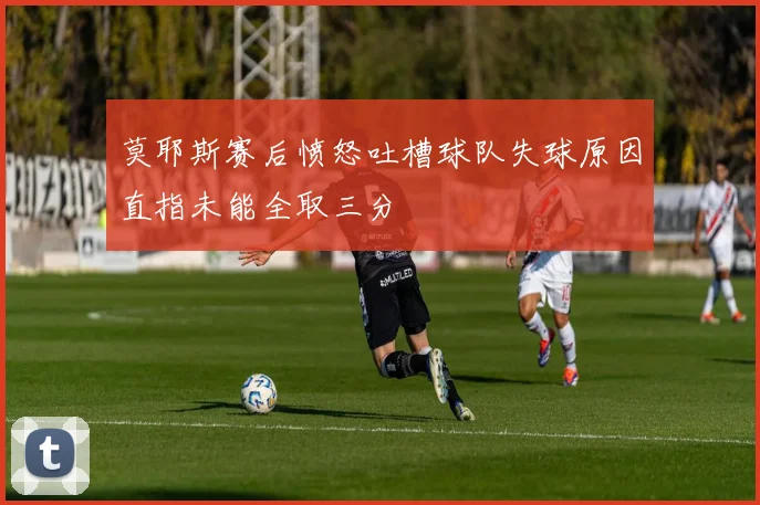莫耶斯赛后愤怒吐槽球队失球原因直指未能全取三分