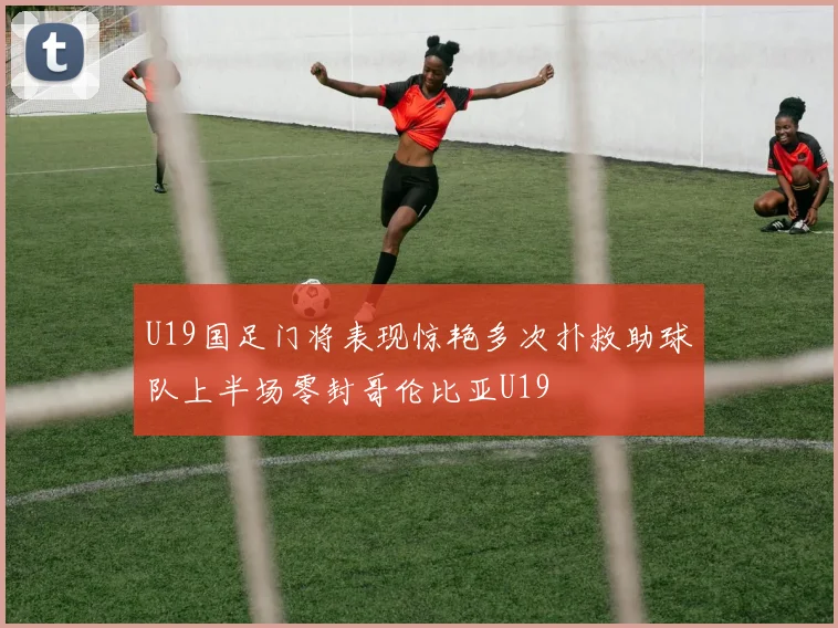 U19国足门将表现惊艳多次扑救助球队上半场零封哥伦比亚U19