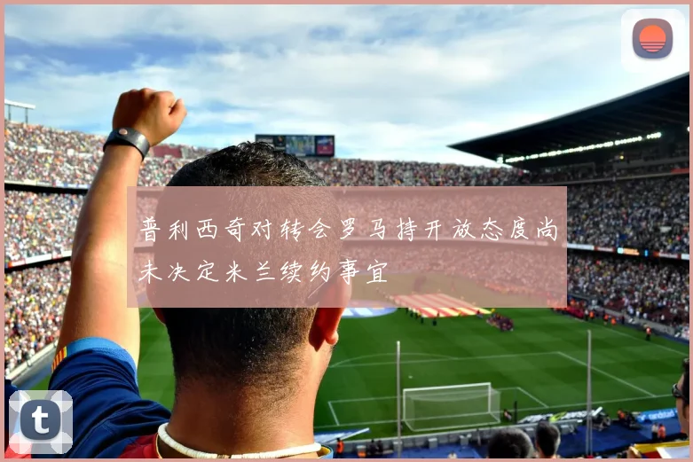 普利西奇对转会罗马持开放态度尚未决定米兰续约事宜