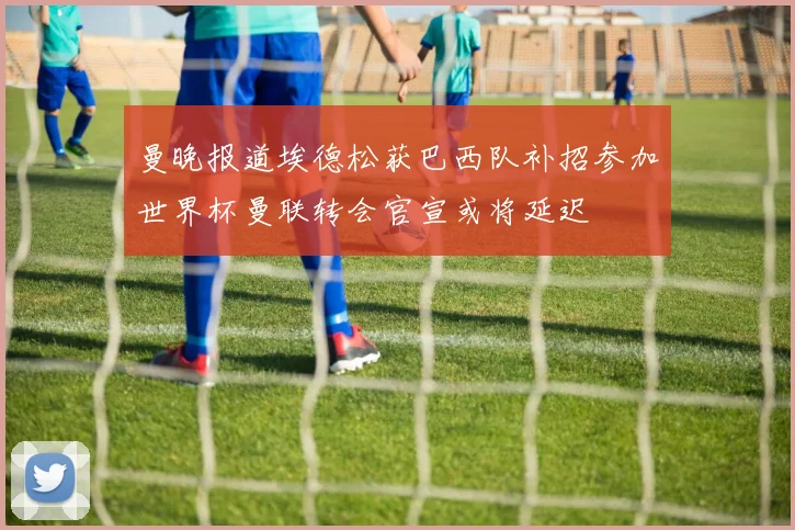曼晚报道埃德松获巴西队补招参加世界杯曼联转会官宣或将延迟