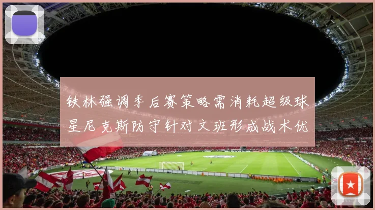 铁林强调季后赛策略需消耗超级球星尼克斯防守针对文班形成战术优势
